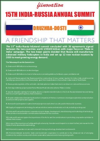 15TH INDIA-RUSSIA ANNUAL SUMMIT
DRUZHBA-DOSTI
A FRIENDSHIP THAT MATTERS
th
The 15 India-Russia bilateral summit concluded with 20 agreements signed
between the two countries worth US$100 billion with major focus on 'Make in
India' campaign. The two Asian giants decided that Russia will manufacture
advanced military helicopters in India and set up 12 new nuclear reactors by
2035 to meet growing energy demand.
The Takeaways from the Summit are:
1. Deals worth $40 billion in nuclear energy
2. Deals worth $50 billion in crude oil and gas
3. Deals worth $10 billion in a host of other sectors, including defense, fertilizers, space, and diamonds
4. India and Russia agreed that Russia would be constructing 12 new nuclear reactors for India. India would soon be
identifying a second site to host these plants, apart from Kudankulam in the southern Indian state of Tamil Nadu.
5. Russia producing state-of-the-art multi-role helicopters in Indian factories to cut down on costs and time overruns.
6. First major defense project under Prime Minister Modi's favorite scheme 'Make-in-India'.
7. Speciﬁc decadal roadmap for bringing about a complete transformation in the Indo-Russian bilateral ties and taking
them to a much higher trajectory than ever before.
8. Broader collaboration between hydrocarbon companies of the two countries in oil and gas exploration and production
as well as in LNG projects and supplies.
9. Avenues for participation in petrochemical projects in each other's country and in third world countries.
10. Supply of equipment, technology for enhanced oil recoveries and extraction of coal, including cooking coal.
11. India and Russia will enhance cooperation in joint design, development, manufacturing and marketing of technology-
driven products and scientiﬁc communication between the two countries.
12. India and Russia recognize the importance of the Arctic and the contributions in promoting cooperative activities to
address Arctic issues.
13. In view of the importance of safeguarding food security, the sides would expect to conduct further joint research in the
ﬁelds of horticulture and biotechnology.
14. Enhanced cooperation in rare earth minerals' mining, technology development and research.
15. Promote bilateral economic, trade and investment cooperation to contribute to the enhanced role of emerging
markets in the world economy and to foster sustainable, balanced and inclusive global growth.
fiinovation
 