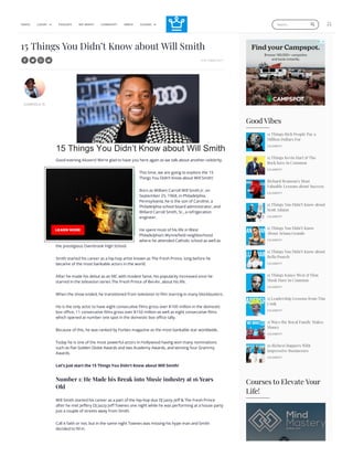 Good Vibes
15 Things Rich People Pay a
Million Dollars For
CELEBRITY
15 Things Kevin Hart & The
Rock have in Common
CELEBRITY
Richard Branson’s Most
Valuable Lessons about Success
CELEBRITY
15 Things You Didn’t Know about
Scott Adams
CELEBRITY
15 Things You Didn’t Know
About Ariana Grande
CELEBRITY
15 Things You Didn’t Know about
Bella Poarch
CELEBRITY
15 Things Kanye West & Elon
Musk Have in Common
CELEBRITY
15 Leadership Lessons from Tim
Cook
CELEBRITY
15 Ways the Royal Family Makes
Money
CELEBRITY
10 Richest Rappers With
Impressive Businesses
CELEBRITY
15 Things You Didn’t Know about Will Smith
9 OCTOBER 2017
GABRIELA N.
Good evening Aluxers! We’re glad to have you here again as we talk about another celebrity.
This time, we are going to explore the 15
Things You Didn’t Know about Will Smith!
Born as William Carroll Will Smith Jr. on
September 25, 1968, in Philadelphia,
Pennsylvania, he is the son of Caroline, a
Philadelphia school board administrator, and
Willard Carroll Smith, Sr., a refrigeration
engineer.
He spent most of his life in West
Philadelphia’s Wynnefield neighborhood
where he attended Catholic school as well as
the prestigious Overbrook High School.
Smith started his career as a hip-hop artist known as The Fresh Prince, long before he
became of the most bankable actors in the world.
After he made his debut as an MC with modest fame, his popularity increased once he
starred in the television series The Fresh Prince of Bel-Air, about his life.
When the show ended, he transitioned from television to film starring in many blockbusters.
He is the only actor to have eight consecutive films gross over $100 million in the domestic
box office, 11 consecutive films gross over $150 million as well as eight consecutive films
which opened at number one spot in the domestic box office tally.
Because of this, he was ranked by Forbes magazine as the most bankable star worldwide.
Today he is one of the most powerful actors in Hollywood having won many nominations
such as five Golden Globe Awards and two Academy Awards, and winning four Grammy
Awards.
Let’s just start the 15 Things You Didn’t Know about Will Smith!
Number 1: He Made his Break into Music industry at 16 Years
Old
Will Smith started his career as a part of the hip-hop duo DJ Jazzy Jeff & The Fresh Prince
after he met Jeffery DJ Jazzy Jeff Townes one night while he was performing at a house party
just a couple of streets away from Smith.
Call it faith or not, but in the same night Townes was missing his hype man and Smith
decided to fill in.
Courses to Elevate Your
Life!
VIDEOS LUXURY
  PODCASTS NET WORTH COMMUNITY MERCH COURSES
 
 
Search... 
15 Things You Didn’t Know about Will Smith
 