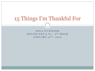 15 Things I’m Thankful For

             NOLA O’CONNOR
    O N L I N E E X P A T 2 - 2 ND H O U R
           J A N U A R Y 1 3 TH, 2 0 1 2
 