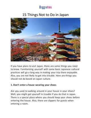 15 Things Not to Do in Japan
If you have plans to visit Japan, there are some things you need
to know. Familiarizing yourself with some basic Japanese cultural
practices will go a long way in making your trip there enjoyable.
Also, you are not likely to get into trouble. Here are things you
should not do based on Japan culture.
1. Don’t enter a house wearing your shoes
Are you used to walking around in your house in your shoes?
Well, you might get yourself in trouble if you do that in Japan.
There is a special place where you should keep your shoes before
entering the house. Also, there are slippers for guests when
entering a room.
 