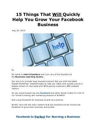 15 Things That Will Quickly
Help You Grow Your Facebook
Business
Aug 29, 2019
Hi,
My name is John Chambers and I am one of the founders of
the Business Learning Centre.
Our aim is to provide busy business owners like you with the latest
'Digital Marketing' breakthroughs to help you easily and quickly source a
steady stream of new leads and NEW paying customers AND website
visitors.
As you would expect we use Facebook and other Social media for a lot of
our content sharing and marketing because it WORKS!
And using Facebook for business should be a priority.
Briefly, here are the main reasons that any business owner should use
Facebook to grow their business and profits.
Facebook Is Perfect For Running a Business
 