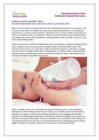 Foods to Avoid in Your Baby’s Diet-
http://parentinghealthybabies.com/foods_to_avoid_in_your_babys_diet/
Here is a list of foods to avoid in your baby's diet. Introducing solid foods to your baby’s diet
as soon as your baby is 6 months old is necessary for speedy growth, but a very important
thing that we, as parents must remember is that babies who are just 6 months old wouldn’t be
able to eat all those foods as we adults do. There are some foods that can be introduced later
on and there are few foods that should be avoided altogether until your baby is at least 1 year
old or until teething begins.
Some foods must be avoided for children due to the fact that they can initiate allergies in your
baby. Allergies occur on account of the immune system of the baby which is new. The
biochemicals found in a new food item might be identified wrongly by your baby’s immune
system as threat, resulting in skin rashes, inflammations, etc. These can be avoided until the
immune system can differentiate between actual threat and false alarm. And sometimes the
food itself would be indigestible for the baby.
There is a higher chance for your baby to develop food allergies if it is in the immediate
family history. If the siblings of the baby are allergic or one of the parents has food allergy,
then there is a chance of the baby developing food allergy. If the grandparents from the
maternal side and the paternal side have food allergies, then there might be some chance for
the baby to develop food allergies. If you are concerned, you can check for such allergies in
your family and also take the advice of your pediatrician before introducing new foods that
might be allergic to your baby, given the circumstances of your family history.
 