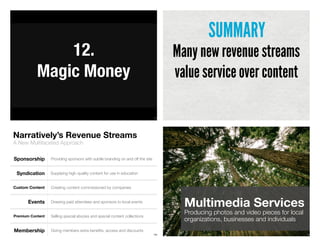 137
12.
Magic Money
Many new revenue streams
value service over content
SUMMARY
A New Multifaceted Approach
Narratively’s Revenue Streams
139
Sponsorship
Syndication
Custom Content
Events
Supplying high-quality content for use in education
Creating content commissioned by companies
Drawing paid attendees and sponsors to local events
Selling special ebooks and special content collectionsPremium Content
Providing sponsors with subtle branding on and off the site
Giving members extra beneﬁts, access and discountsMembership
140
Multimedia Services
Producing photos and video pieces for local
organizations, businesses and individuals
 