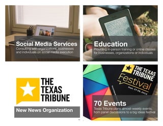 141
Social Media Services
Consulting with organizations, businesses
and individuals on social media execution
142
Education
Providing in-person training or online classes
for businesses, organizations or individuals
143
New News Organization
144
70 Events
Texas Tribune plans almost-weekly events,
from panel discussions to a big ideas festival
 