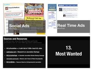 153
Social Ads
MinnPost
154
Real Time Ads
MinnPost
To ﬁnd out more about the sites and data used in this
presentation, here are some follow-up sources and resources
Sources and Resources
‣ bit.ly/localsites = J-Lab’s list of 1250+ local U.S. sites
‣ submojour.net = Research on Journalism Startups
‣ bit.ly/cjrstartups = Columbia Journalism Review Startup Coverage
‣ niemanlab.org/encyclo = Nieman Lab’s Future of News Encyclopedia
‣ bit.ly/ejlinks = Resource Board on Entrepreneurial Journalism
155 156
13.
Most Wanted
 