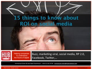 V 1.1




                                         15 things to know about
                                           ROI on social media




                                          Helping companies
                                             to understand
                                                                                  Buzz,	
  marke+ng	
  viral,	
  social	
  media,	
  RP	
  2.0,	
  
                                          the future of digital                   Facebook,	
  Twi>er,…
                                              Emmanuel	
  Vivier	
  &	
  Jean	
  Noel	
  Chaintreuil	
  |	
  +33	
  6	
  11	
  62	
  37	
  94	
  |	
  emmanuel.vivier@hubinsAtute.com

   ©HUB	
  InsAtute.	
  	
  All	
  rights	
  reserved	
  .	
                                                                                                                            www.hubinsAtute.com	
  ›	
     	
  
 