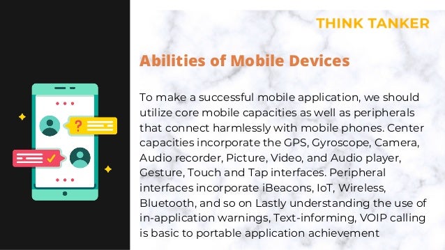 Abilities of Mobile Devices
To make a successful mobile application, we should
utilize core mobile capacities as well as peripherals
that connect harmlessly with mobile phones. Center
capacities incorporate the GPS, Gyroscope, Camera,
Audio recorder, Picture, Video, and Audio player,
Gesture, Touch and Tap interfaces. Peripheral
interfaces incorporate iBeacons, IoT, Wireless,
Bluetooth, and so on Lastly understanding the use of
in-application warnings, Text-informing, VOIP calling
is basic to portable application achievement
 
