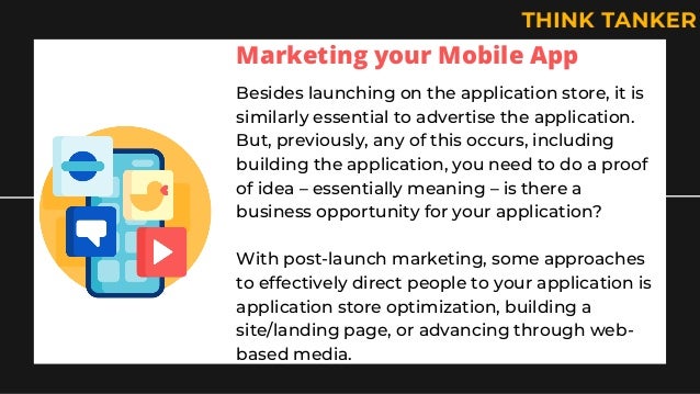 Marketing your Mobile App
Besides launching on the application store, it is
similarly essential to advertise the application.
But, previously, any of this occurs, including
building the application, you need to do a proof
of idea – essentially meaning – is there a
business opportunity for your application?
With post-launch marketing, some approaches
to effectively direct people to your application is
application store optimization, building a
site/landing page, or advancing through web-
based media.
 