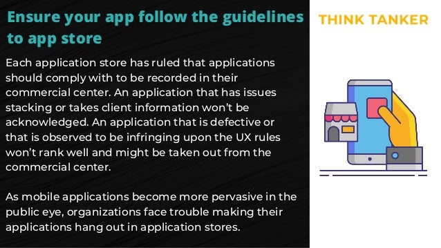Ensure your app follow the guidelines
to app store
Each application store has ruled that applications
should comply with to be recorded in their
commercial center. An application that has issues
stacking or takes client information won’t be
acknowledged. An application that is defective or
that is observed to be infringing upon the UX rules
won’t rank well and might be taken out from the
commercial center.
As mobile applications become more pervasive in the
public eye, organizations face trouble making their
applications hang out in application stores.
 