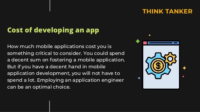 Cost of developing an app
How much mobile applications cost you is
something critical to consider. You could spend
a decent sum on fostering a mobile application.
But if you have a decent hand in mobile
application development, you will not have to
spend a lot. Employing an application engineer
can be an optimal choice.
 