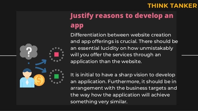Justify reasons to develop an
app
Differentiation between website creation
and app offerings is crucial. There should be
an essential lucidity on how unmistakably
will you offer the services through an
application than the website.
It is initial to have a sharp vision to develop
an application. Furthermore, it should be in
arrangement with the business targets and
the way how the application will achieve
something very similar.
 