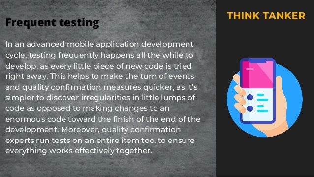 Frequent testing
In an advanced mobile application development
cycle, testing frequently happens all the while to
develop, as every little piece of new code is tried
right away. This helps to make the turn of events
and quality confirmation measures quicker, as it’s
simpler to discover irregularities in little lumps of
code as opposed to making changes to an
enormous code toward the finish of the end of the
development. Moreover, quality confirmation
experts run tests on an entire item too, to ensure
everything works effectively together.
 