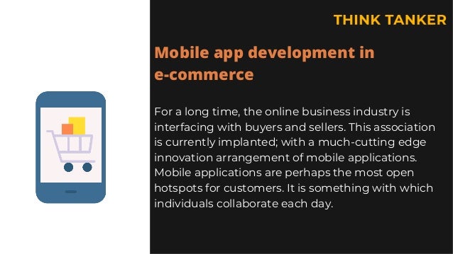 Mobile app development in
e-commerce
For a long time, the online business industry is
interfacing with buyers and sellers. This association
is currently implanted; with a much-cutting edge
innovation arrangement of mobile applications.
Mobile applications are perhaps the most open
hotspots for customers. It is something with which
individuals collaborate each day.
 