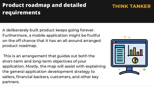 A deliberately built product keeps going forever.
Furthermore, a mobile application might be fruitful
on the off chance that it has an all-around arranged
product roadmap.
This is an arrangement that guides out both the
short-term and long-term objectives of your
application. Mostly, the map will assist with explaining
the general application development strategy to
sellers, financial backers, customers, and other key
partners.
Product roadmap and detailed
requirements
 