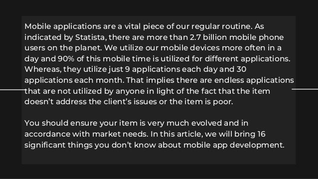 Mobile applications are a vital piece of our regular routine. As
indicated by Statista, there are more than 2.7 billion mobile phone
users on the planet. We utilize our mobile devices more often in a
day and 90% of this mobile time is utilized for different applications.
Whereas, they utilize just 9 applications each day and 30
applications each month. That implies there are endless applications
that are not utilized by anyone in light of the fact that the item
doesn’t address the client’s issues or the item is poor.
You should ensure your item is very much evolved and in
accordance with market needs. In this article, we will bring 16
significant things you don’t know about mobile app development.
 