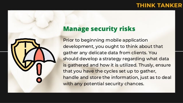 Manage security risks
Prior to beginning mobile application
development, you ought to think about that
gather any delicate data from clients. You
should develop a strategy regarding what data
is gathered and how it is utilized. Thusly, ensure
that you have the cycles set up to gather,
handle and store the information, just as to deal
with any potential security chances.
 