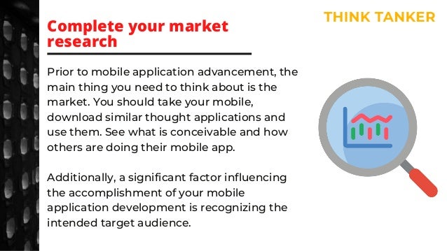 Prior to mobile application advancement, the
main thing you need to think about is the
market. You should take your mobile,
download similar thought applications and
use them. See what is conceivable and how
others are doing their mobile app.
Additionally, a significant factor influencing
the accomplishment of your mobile
application development is recognizing the
intended target audience.
Complete your market
research
 