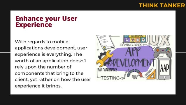 Enhance your User
Experience
With regards to mobile
applications development, user
experience is everything. The
worth of an application doesn’t
rely upon the number of
components that bring to the
client, yet rather on how the user
experience it brings.
 
