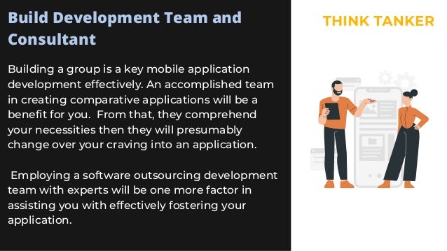 Build Development Team and
Consultant
Building a group is a key mobile application
development effectively. An accomplished team
in creating comparative applications will be a
benefit for you. From that, they comprehend
your necessities then they will presumably
change over your craving into an application.
Employing a software outsourcing development
team with experts will be one more factor in
assisting you with effectively fostering your
application.
 