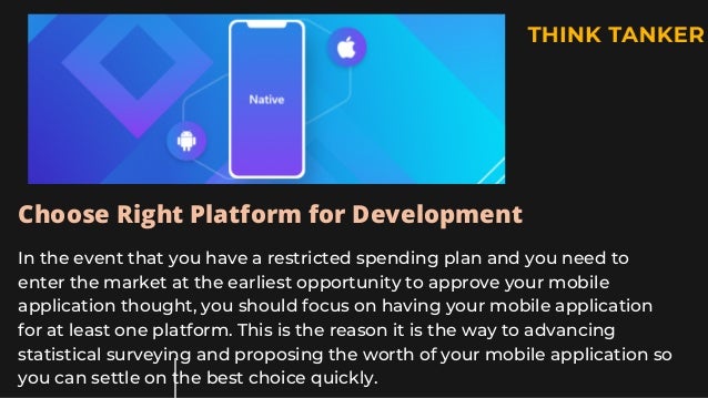 Choose Right Platform for Development
In the event that you have a restricted spending plan and you need to
enter the market at the earliest opportunity to approve your mobile
application thought, you should focus on having your mobile application
for at least one platform. This is the reason it is the way to advancing
statistical surveying and proposing the worth of your mobile application so
you can settle on the best choice quickly.
 