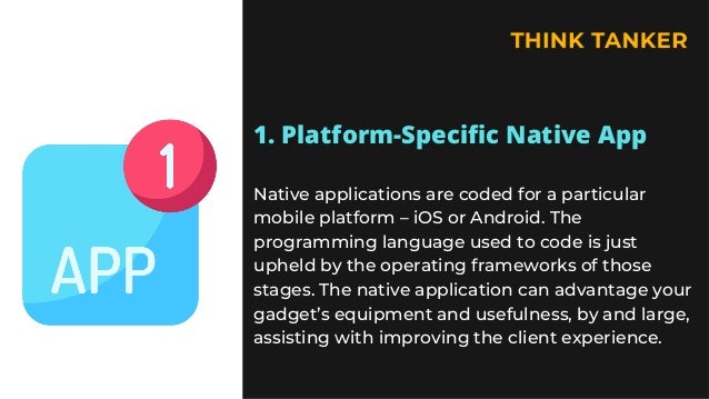 1. Platform-Specific Native App


Native applications are coded for a particular
mobile platform – iOS or Android. The
programming language used to code is just
upheld by the operating frameworks of those
stages. The native application can advantage your
gadget’s equipment and usefulness, by and large,
assisting with improving the client experience.
 