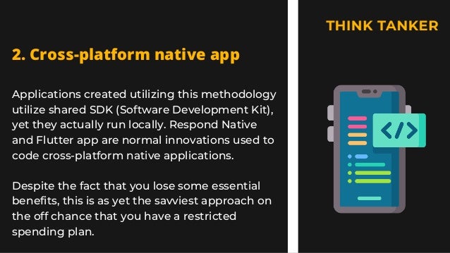 Applications created utilizing this methodology
utilize shared SDK (Software Development Kit),
yet they actually run locally. Respond Native
and Flutter app are normal innovations used to
code cross-platform native applications.
Despite the fact that you lose some essential
benefits, this is as yet the savviest approach on
the off chance that you have a restricted
spending plan.
2. Cross-platform native app


 