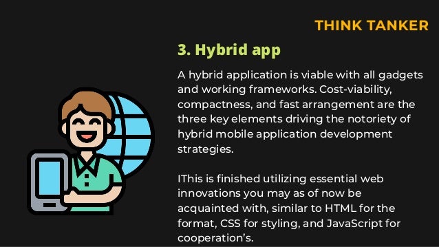 3. Hybrid app
A hybrid application is viable with all gadgets
and working frameworks. Cost-viability,
compactness, and fast arrangement are the
three key elements driving the notoriety of
hybrid mobile application development
strategies.
IThis is finished utilizing essential web
innovations you may as of now be
acquainted with, similar to HTML for the
format, CSS for styling, and JavaScript for
cooperation’s.
 
