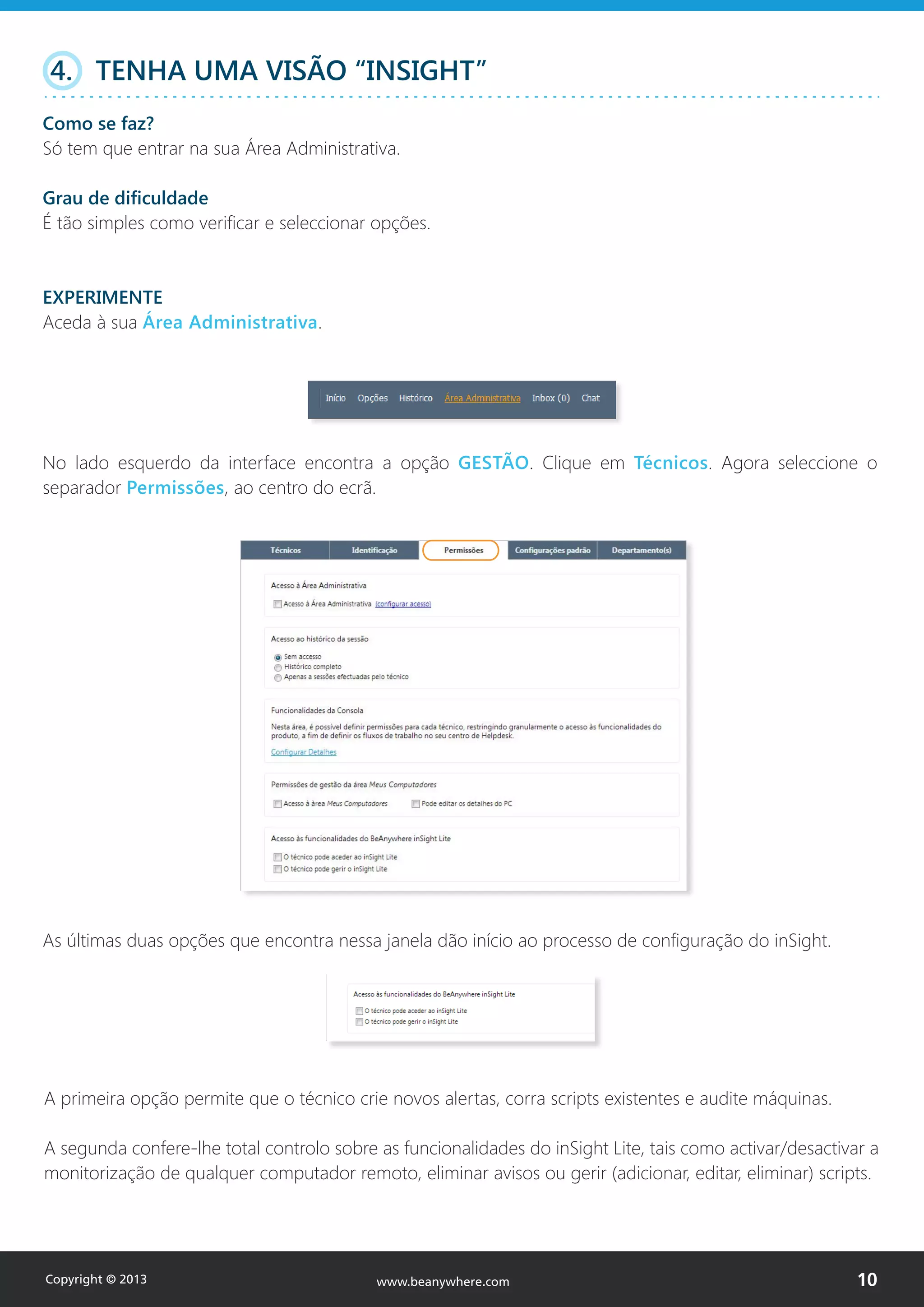 4. TENHA UMA VISÃO “INSIGHT”
Como se faz?
Só tem que entrar na sua Área Administrativa.
Grau de dificuldade
É tão simples como verificar e seleccionar opções.
EXPERIMENTE
Aceda à sua Área Administrativa.
No lado esquerdo da interface encontra a opção GESTÃO. Clique em Técnicos. Agora seleccione o
separador Permissões, ao centro do ecrã.
As últimas duas opções que encontra nessa janela dão início ao processo de configuração do inSight.
A primeira opção permite que o técnico crie novos alertas, corra scripts existentes e audite máquinas.
A segunda confere-lhe total controlo sobre as funcionalidades do inSight Lite, tais como activar/desactivar a
monitorização de qualquer computador remoto, eliminar avisos ou gerir (adicionar, editar, eliminar) scripts.
Copyright © 2013 10www.beanywhere.com
 
