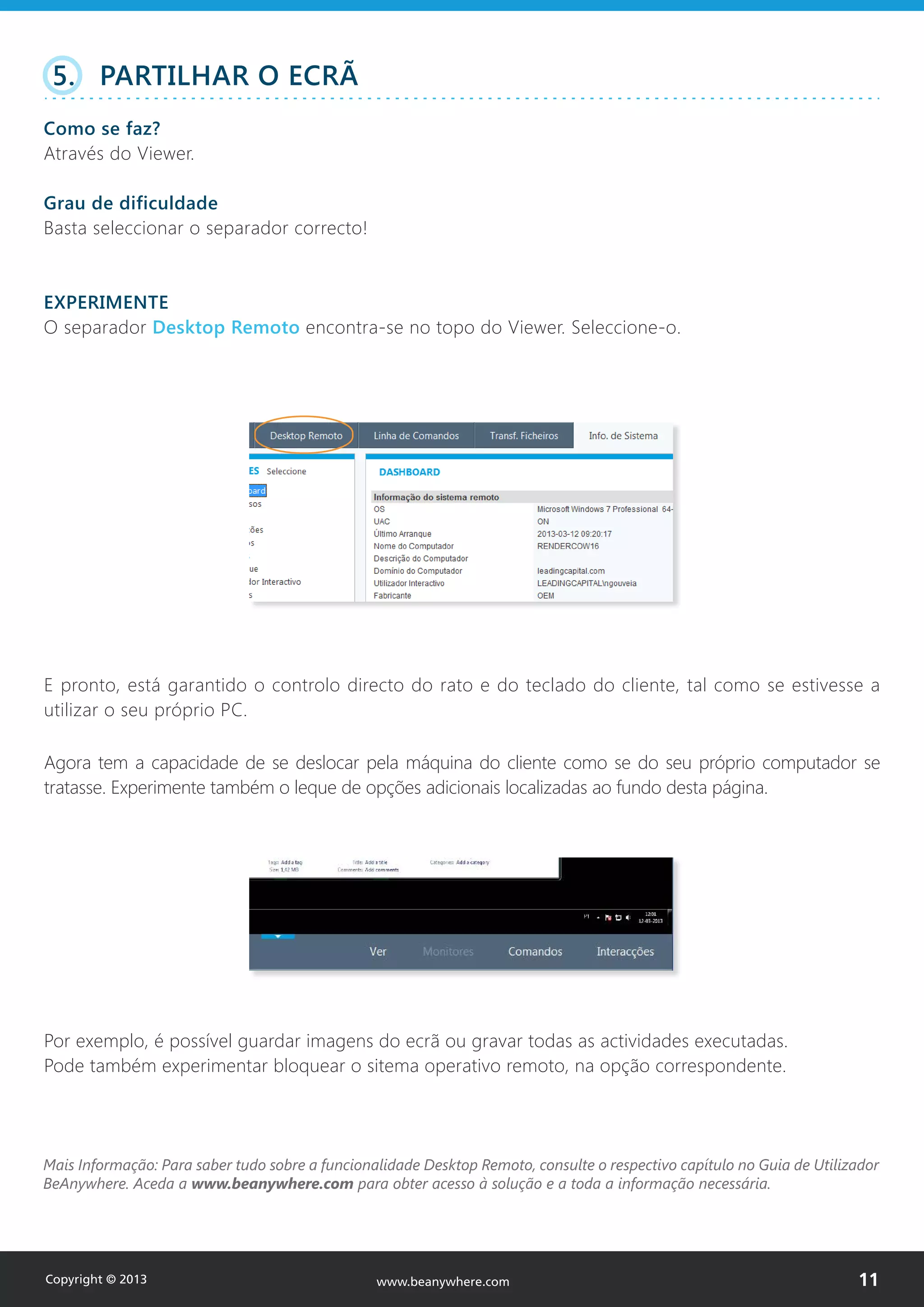 Mais Informação: Para saber tudo sobre a funcionalidade Desktop Remoto, consulte o respectivo capítulo no Guia de Utilizador
BeAnywhere. Aceda a www.beanywhere.com para obter acesso à solução e a toda a informação necessária.
www.beanywhere.com
E pronto, está garantido o controlo directo do rato e do teclado do cliente, tal como se estivesse a
utilizar o seu próprio PC.
5. PARTILHAR O ECRÃ
Como se faz?
Através do Viewer.
Grau de dificuldade
Basta seleccionar o separador correcto!
EXPERIMENTE
O separador Desktop Remoto encontra-se no topo do Viewer. Seleccione-o.
Copyright © 2013 11www.beanywhere.com
Agora tem a capacidade de se deslocar pela máquina do cliente como se do seu próprio computador se
tratasse. Experimente também o leque de opções adicionais localizadas ao fundo desta página.
Por exemplo, é possível guardar imagens do ecrã ou gravar todas as actividades executadas.
Pode também experimentar bloquear o sitema operativo remoto, na opção correspondente.
 