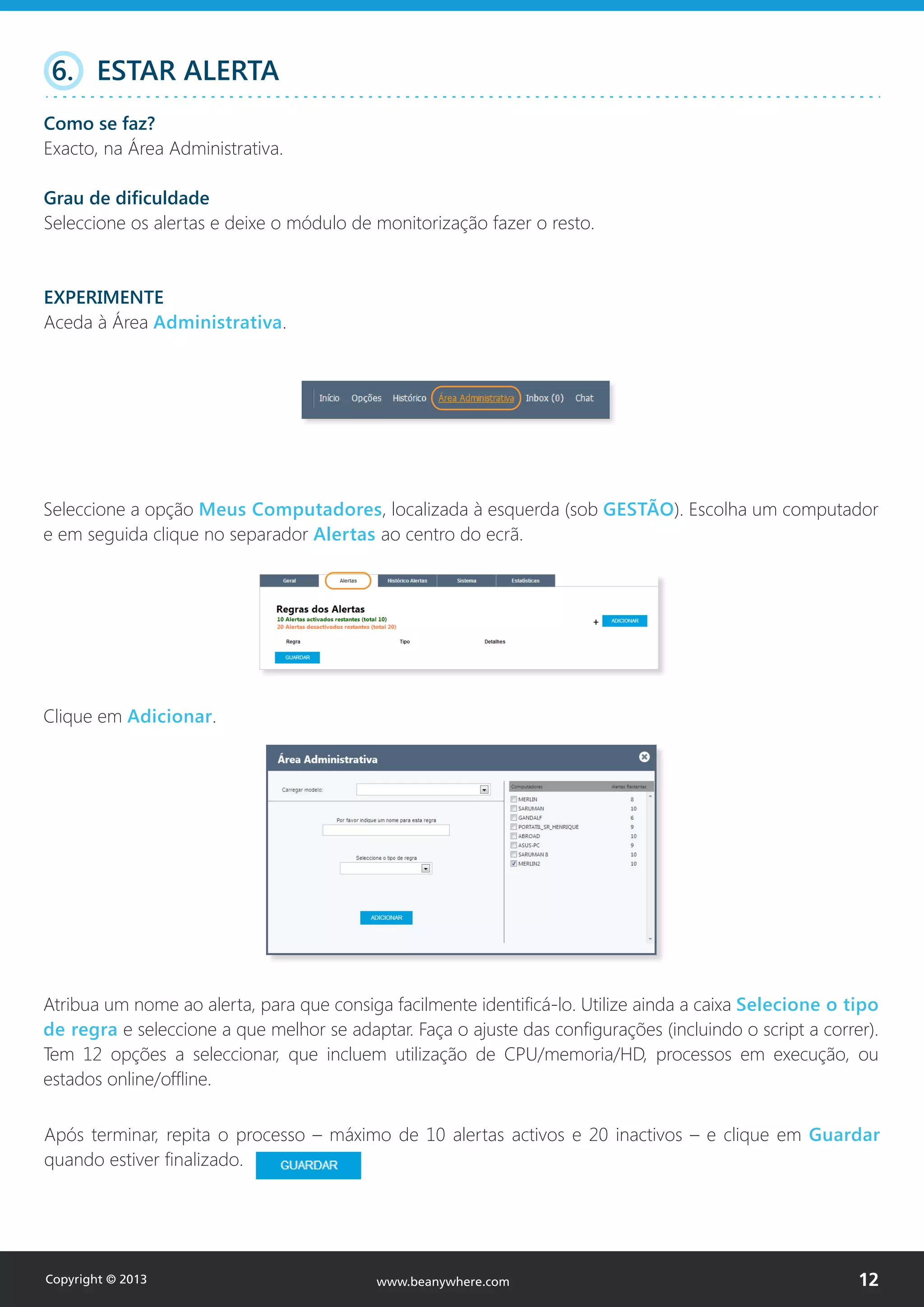 Seleccione a opção Meus Computadores, localizada à esquerda (sob GESTÃO). Escolha um computador
e em seguida clique no separador Alertas ao centro do ecrã.
Clique em Adicionar.
6. ESTAR ALERTA
Como se faz?
Exacto, na Área Administrativa.
Grau de dificuldade
Seleccione os alertas e deixe o módulo de monitorização fazer o resto.
EXPERIMENTE
Aceda à Área Administrativa.
Atribua um nome ao alerta, para que consiga facilmente identificá-lo. Utilize ainda a caixa Selecione o tipo
de regra e seleccione a que melhor se adaptar. Faça o ajuste das configurações (incluindo o script a correr).
Tem 12 opções a seleccionar, que incluem utilização de CPU/memoria/HD, processos em execução, ou
estados online/offline.
Após terminar, repita o processo – máximo de 10 alertas activos e 20 inactivos – e clique em Guardar
quando estiver finalizado.
Copyright © 2013 12www.beanywhere.com
 