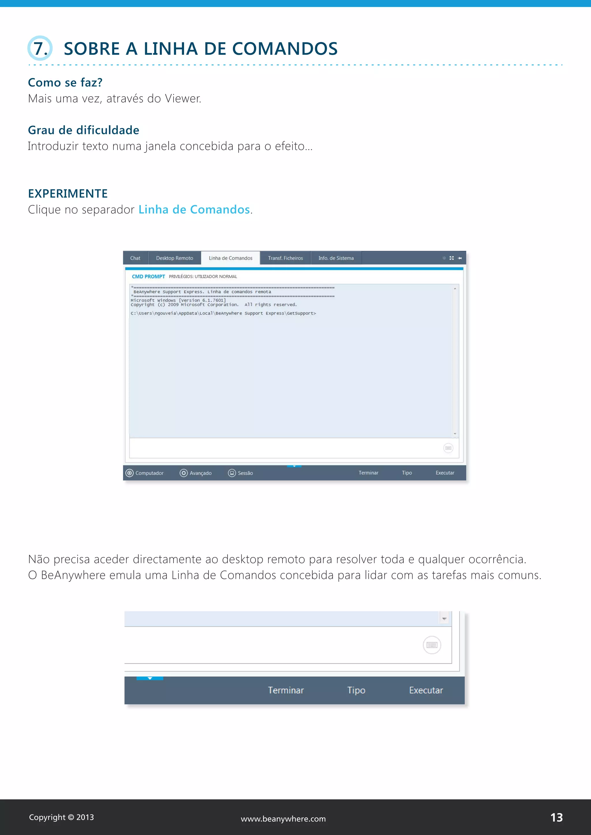 7. SOBRE A LINHA DE COMANDOS
Como se faz?
Mais uma vez, através do Viewer.
Grau de dificuldade
Introduzir texto numa janela concebida para o efeito…
EXPERIMENTE
Clique no separador Linha de Comandos.
Não precisa aceder directamente ao desktop remoto para resolver toda e qualquer ocorrência.
O BeAnywhere emula uma Linha de Comandos concebida para lidar com as tarefas mais comuns.
Copyright © 2013 13www.beanywhere.com
 