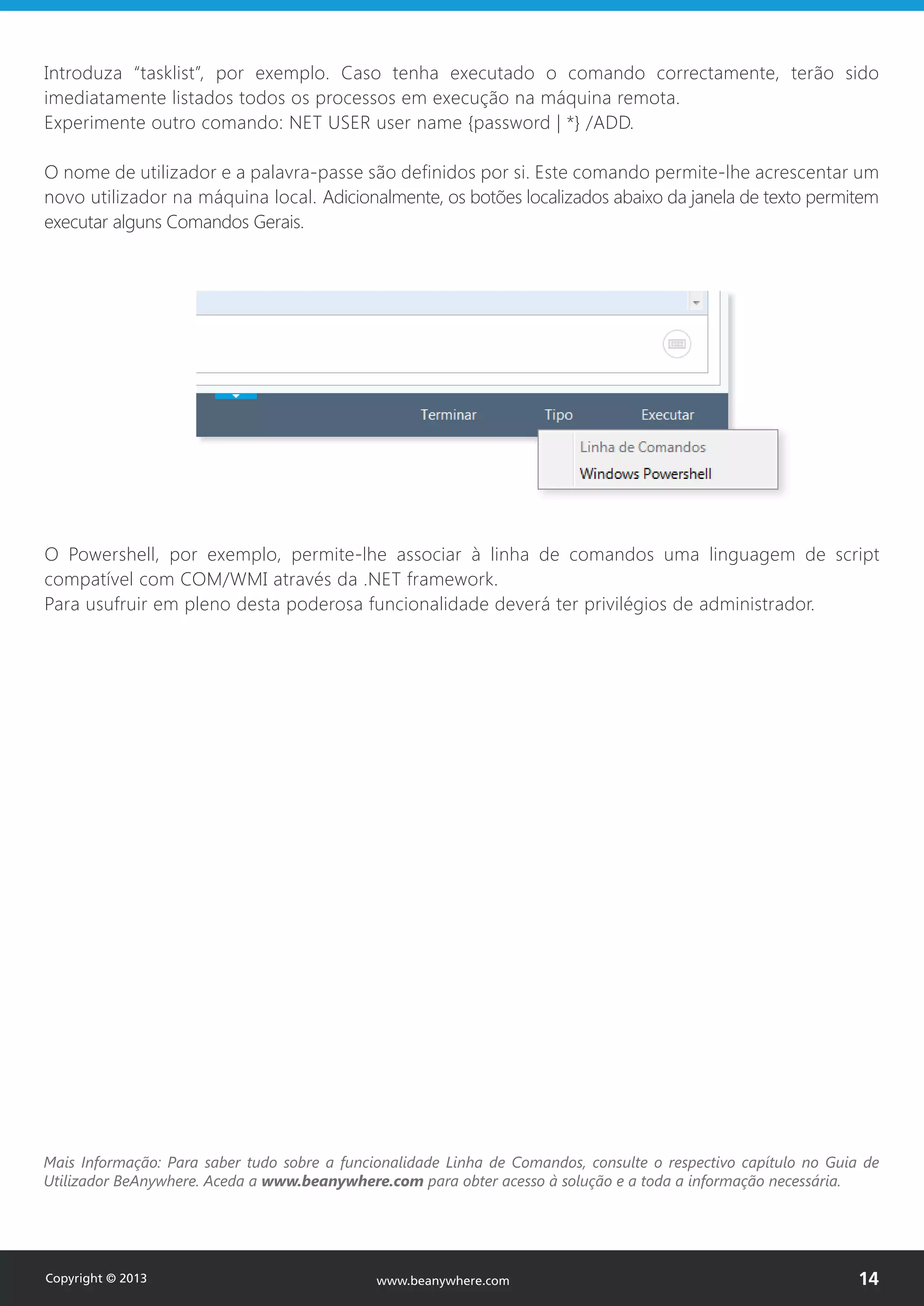 Introduza “tasklist”, por exemplo. Caso tenha executado o comando correctamente, terão sido
imediatamente listados todos os processos em execução na máquina remota.
Experimente outro comando: NET USER user name {password | *} /ADD.
O nome de utilizador e a palavra-passe são definidos por si. Este comando permite-lhe acrescentar um
novo utilizador na máquina local. Adicionalmente, os botões localizados abaixo da janela de texto permitem
executar alguns Comandos Gerais.
O Powershell, por exemplo, permite-lhe associar à linha de comandos uma linguagem de script
compatível com COM/WMI através da .NET framework.
Para usufruir em pleno desta poderosa funcionalidade deverá ter privilégios de administrador.
Mais Informação: Para saber tudo sobre a funcionalidade Linha de Comandos, consulte o respectivo capítulo no Guia de
Utilizador BeAnywhere. Aceda a www.beanywhere.com para obter acesso à solução e a toda a informação necessária.
Copyright © 2013 14www.beanywhere.com
 