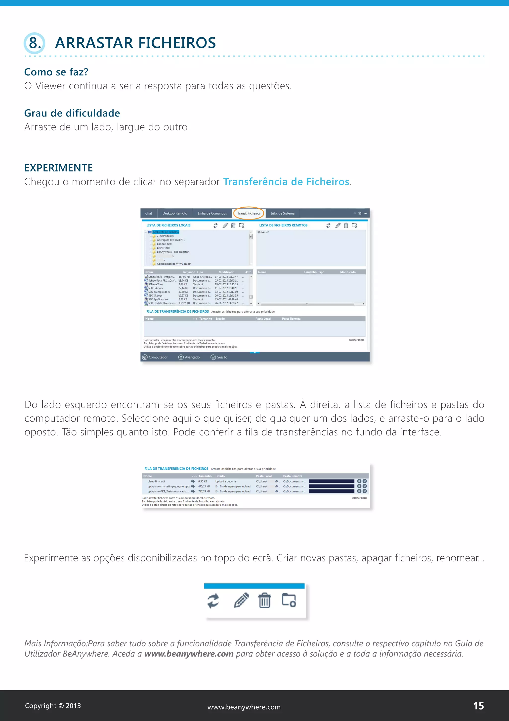 Do lado esquerdo encontram-se os seus ficheiros e pastas. À direita, a lista de ficheiros e pastas do
computador remoto. Seleccione aquilo que quiser, de qualquer um dos lados, e arraste-o para o lado
oposto. Tão simples quanto isto. Pode conferir a fila de transferências no fundo da interface.
Experimente as opções disponibilizadas no topo do ecrã. Criar novas pastas, apagar ficheiros, renomear…
Mais Informação:Para saber tudo sobre a funcionalidade Transferência de Ficheiros, consulte o respectivo capítulo no Guia de
Utilizador BeAnywhere. Aceda a www.beanywhere.com para obter acesso à solução e a toda a informação necessária.
8. ARRASTAR FICHEIROS
Como se faz?
O Viewer continua a ser a resposta para todas as questões.
Grau de dificuldade
Arraste de um lado, largue do outro.
EXPERIMENTE
Chegou o momento de clicar no separador Transferência de Ficheiros.
Copyright © 2013 15www.beanywhere.com
 