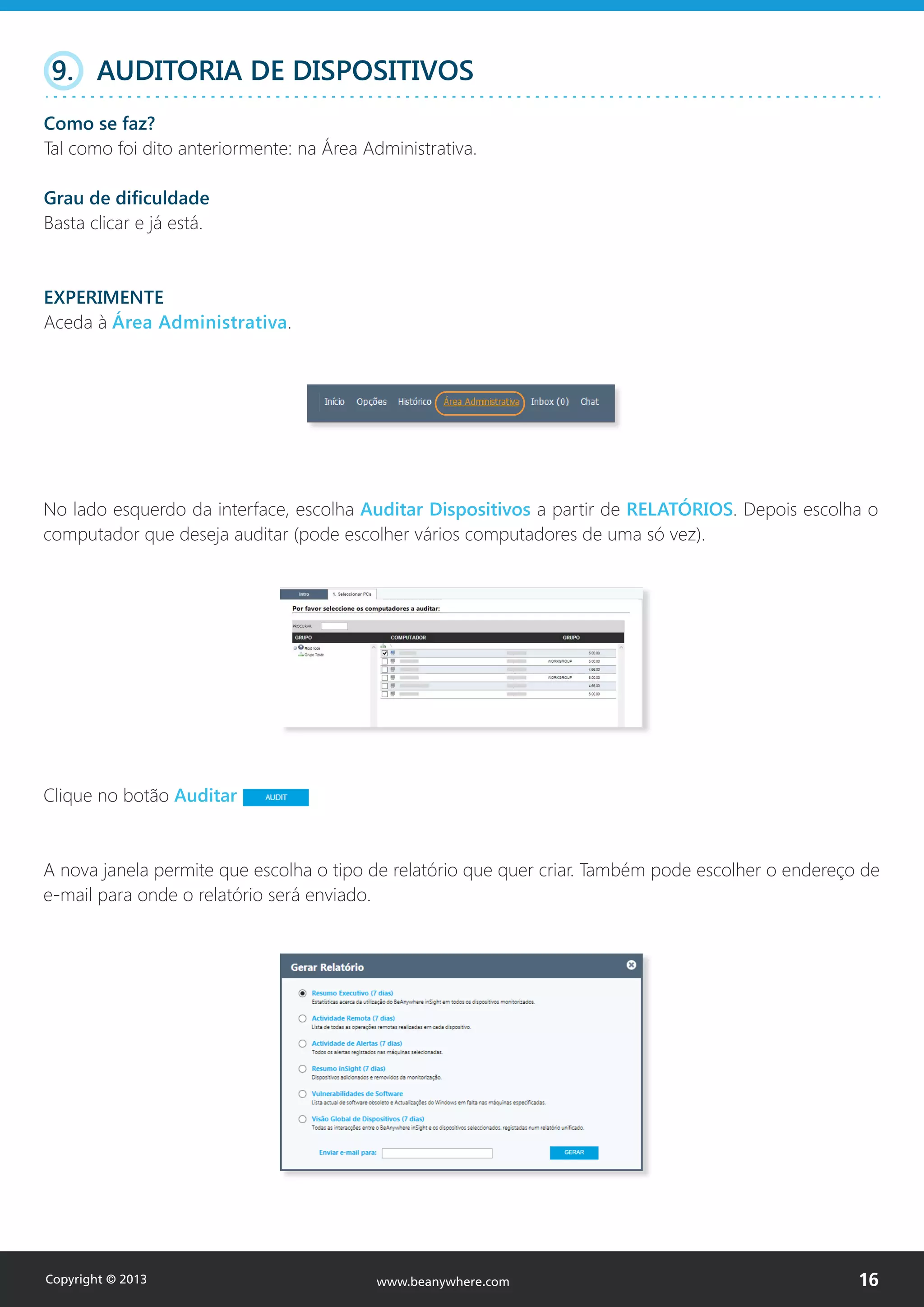 No lado esquerdo da interface, escolha Auditar Dispositivos a partir de RELATÓRIOS. Depois escolha o
computador que deseja auditar (pode escolher vários computadores de uma só vez).
9. AUDITORIA DE DISPOSITIVOS
Como se faz?
Tal como foi dito anteriormente: na Área Administrativa.
Grau de dificuldade
Basta clicar e já está.
EXPERIMENTE
Aceda à Área Administrativa.
Clique no botão Auditar
A nova janela permite que escolha o tipo de relatório que quer criar. Também pode escolher o endereço de
e-mail para onde o relatório será enviado.
Copyright © 2013 16www.beanywhere.com
 