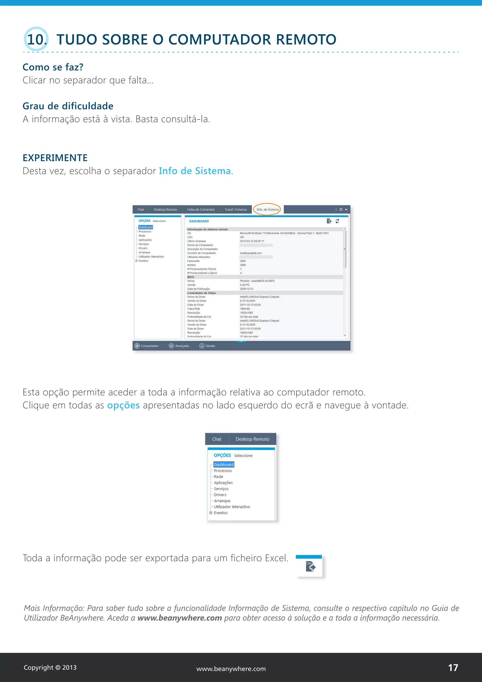 10. TUDO SOBRE O COMPUTADOR REMOTO
Como se faz?
Clicar no separador que falta…
Grau de dificuldade
A informação está à vista. Basta consultá-la.
EXPERIMENTE
Desta vez, escolha o separador Info de Sistema.
Esta opção permite aceder a toda a informação relativa ao computador remoto.
Clique em todas as opções apresentadas no lado esquerdo do ecrã e navegue à vontade.
Toda a informação pode ser exportada para um ficheiro Excel.
Mais Informação: Para saber tudo sobre a funcionalidade Informação de Sistema, consulte o respectivo capítulo no Guia de
Utilizador BeAnywhere. Aceda a www.beanywhere.com para obter acesso à solução e a toda a informação necessária.
Copyright © 2013 17www.beanywhere.com
 