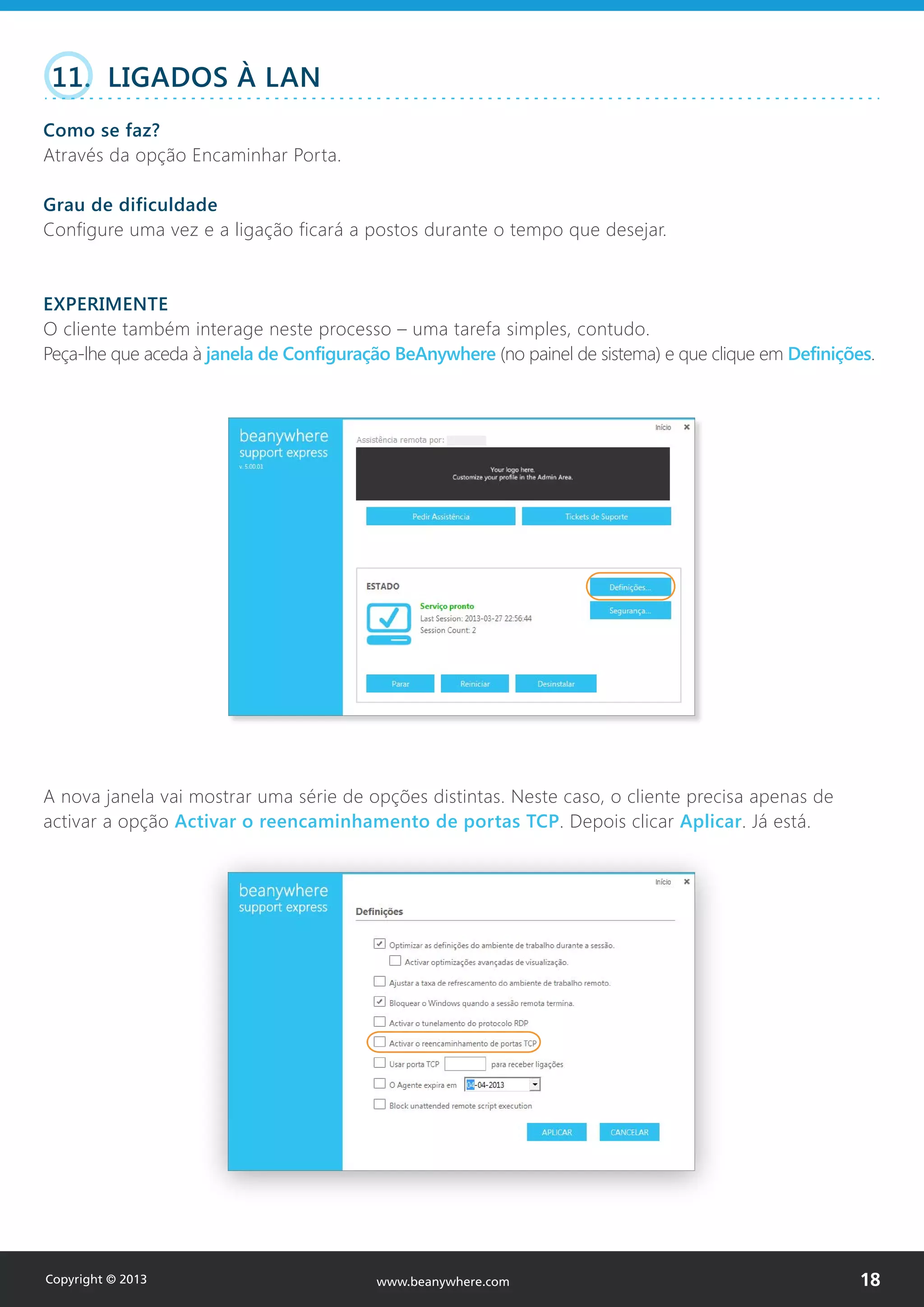 11. LIGADOS À LAN
Como se faz?
Através da opção Encaminhar Porta.
Grau de dificuldade
Configure uma vez e a ligação ficará a postos durante o tempo que desejar.
EXPERIMENTE
O cliente também interage neste processo – uma tarefa simples, contudo.
Peça-lhe que aceda à janela de Configuração BeAnywhere (no painel de sistema) e que clique em Definições.
A nova janela vai mostrar uma série de opções distintas. Neste caso, o cliente precisa apenas de
activar a opção Activar o reencaminhamento de portas TCP. Depois clicar Aplicar. Já está.
Copyright © 2013 18www.beanywhere.com
 