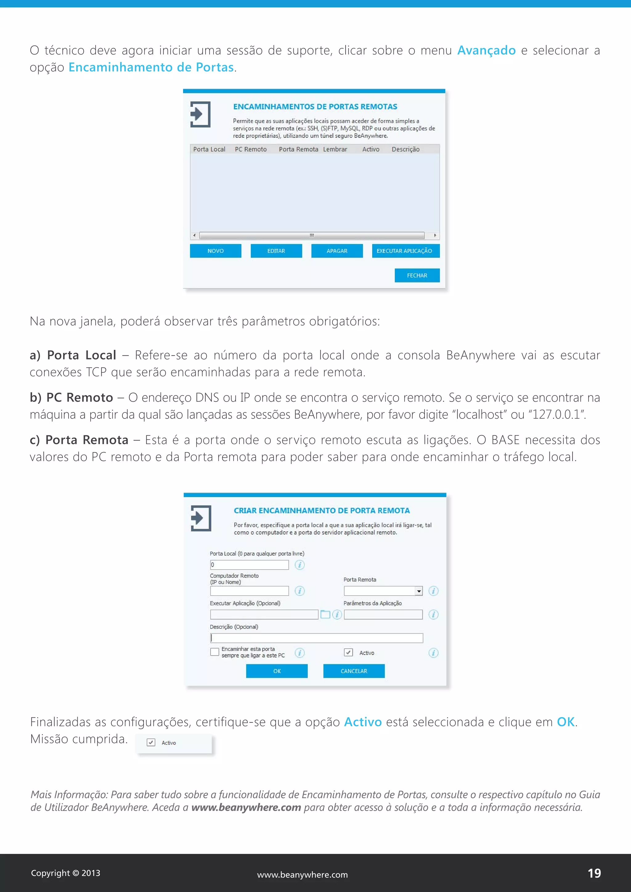 Na nova janela, poderá observar três parâmetros obrigatórios:
a) Porta Local – Refere-se ao número da porta local onde a consola BeAnywhere vai as escutar
conexões TCP que serão encaminhadas para a rede remota.
b) PC Remoto – O endereço DNS ou IP onde se encontra o serviço remoto. Se o serviço se encontrar na
máquina a partir da qual são lançadas as sessões BeAnywhere, por favor digite “localhost” ou “127.0.0.1”.
c) Porta Remota – Esta é a porta onde o serviço remoto escuta as ligações. O BASE necessita dos
valores do PC remoto e da Porta remota para poder saber para onde encaminhar o tráfego local.
Mais Informação: Para saber tudo sobre a funcionalidade de Encaminhamento de Portas, consulte o respectivo capítulo no Guia
de Utilizador BeAnywhere. Aceda a www.beanywhere.com para obter acesso à solução e a toda a informação necessária.
O técnico deve agora iniciar uma sessão de suporte, clicar sobre o menu Avançado e selecionar a
opção Encaminhamento de Portas.
Finalizadas as configurações, certifique-se que a opção Activo está seleccionada e clique em OK.
Missão cumprida.
Copyright © 2013 19www.beanywhere.com
 