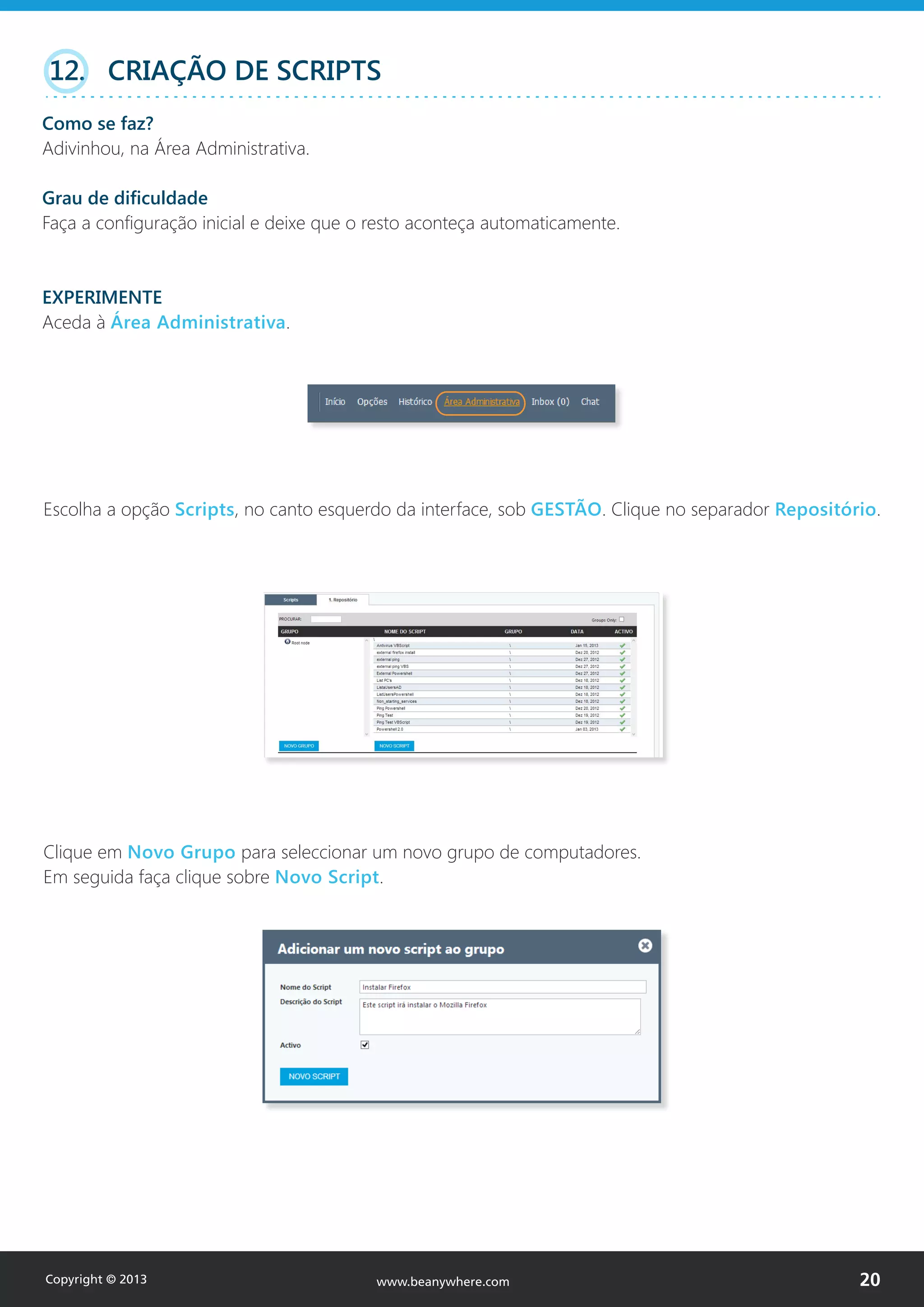 Escolha a opção Scripts, no canto esquerdo da interface, sob GESTÃO. Clique no separador Repositório.
Clique em Novo Grupo para seleccionar um novo grupo de computadores.
Em seguida faça clique sobre Novo Script.
12. CRIAÇÃO DE SCRIPTS
Como se faz?
Adivinhou, na Área Administrativa.
Grau de dificuldade
Faça a configuração inicial e deixe que o resto aconteça automaticamente.
EXPERIMENTE
Aceda à Área Administrativa.
Copyright © 2013 20www.beanywhere.com
 