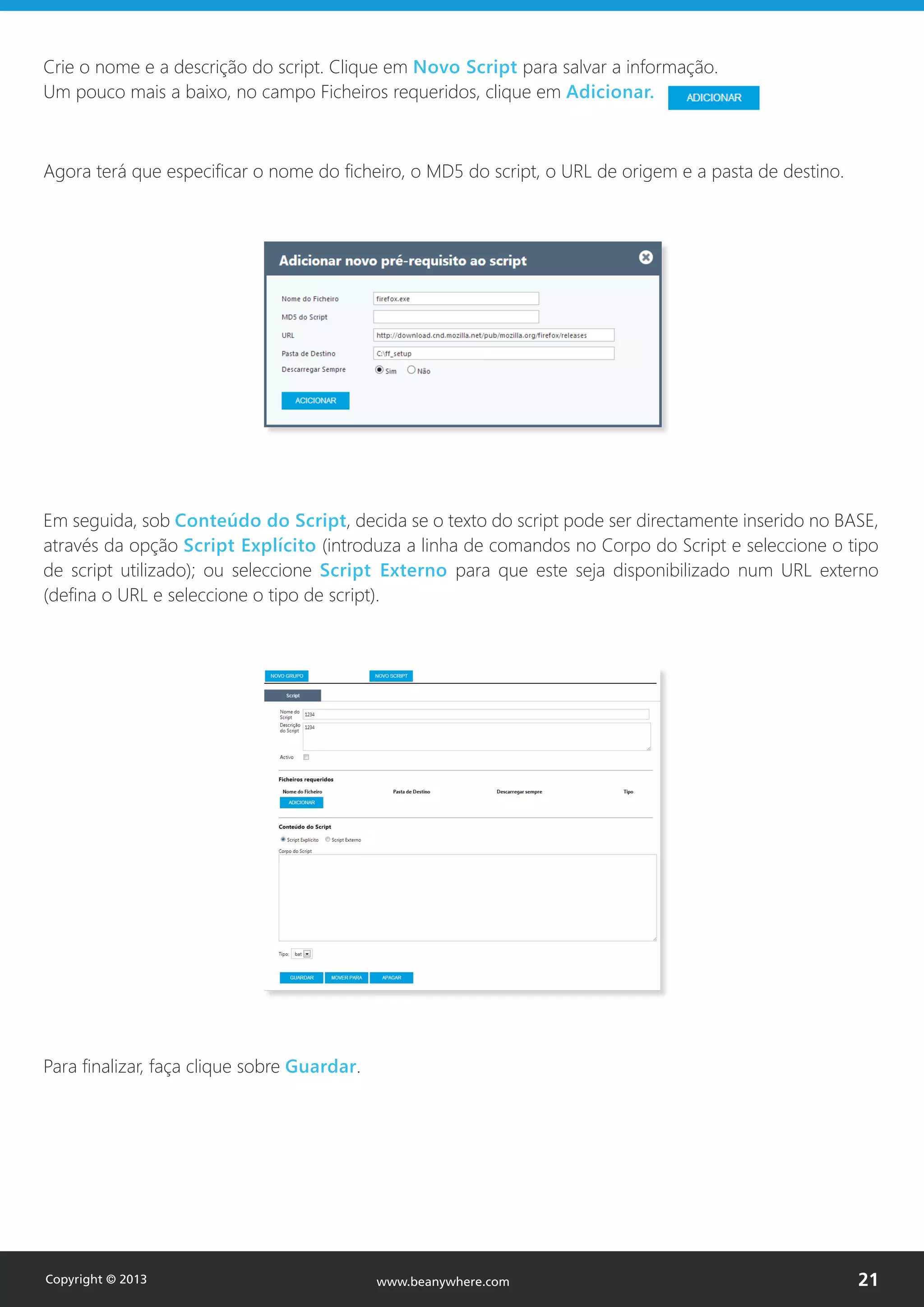 Crie o nome e a descrição do script. Clique em Novo Script para salvar a informação.
Um pouco mais a baixo, no campo Ficheiros requeridos, clique em Adicionar.
Agora terá que especificar o nome do ficheiro, o MD5 do script, o URL de origem e a pasta de destino.
Em seguida, sob Conteúdo do Script, decida se o texto do script pode ser directamente inserido no BASE,
através da opção Script Explícito (introduza a linha de comandos no Corpo do Script e seleccione o tipo
de script utilizado); ou seleccione Script Externo para que este seja disponibilizado num URL externo
(defina o URL e seleccione o tipo de script).
Para finalizar, faça clique sobre Guardar.
Copyright © 2013 21www.beanywhere.com
 