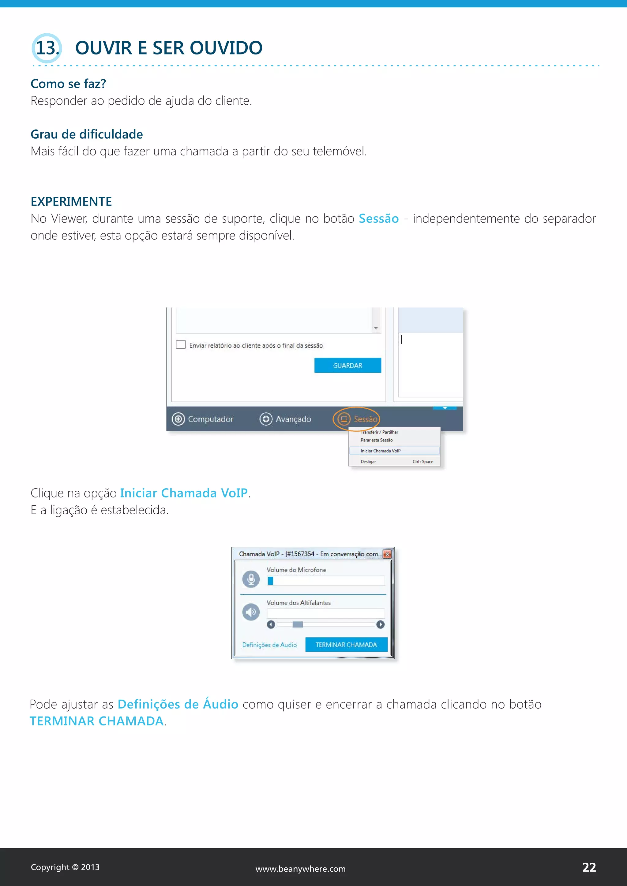 Clique na opção Iniciar Chamada VoIP.
E a ligação é estabelecida.
Pode ajustar as Definições de Áudio como quiser e encerrar a chamada clicando no botão
TERMINAR CHAMADA.
13. OUVIR E SER OUVIDO
Como se faz?
Responder ao pedido de ajuda do cliente.
Grau de dificuldade
Mais fácil do que fazer uma chamada a partir do seu telemóvel.
EXPERIMENTE
No Viewer, durante uma sessão de suporte, clique no botão Sessão - independentemente do separador
onde estiver, esta opção estará sempre disponível.
Copyright © 2013 22www.beanywhere.com
 