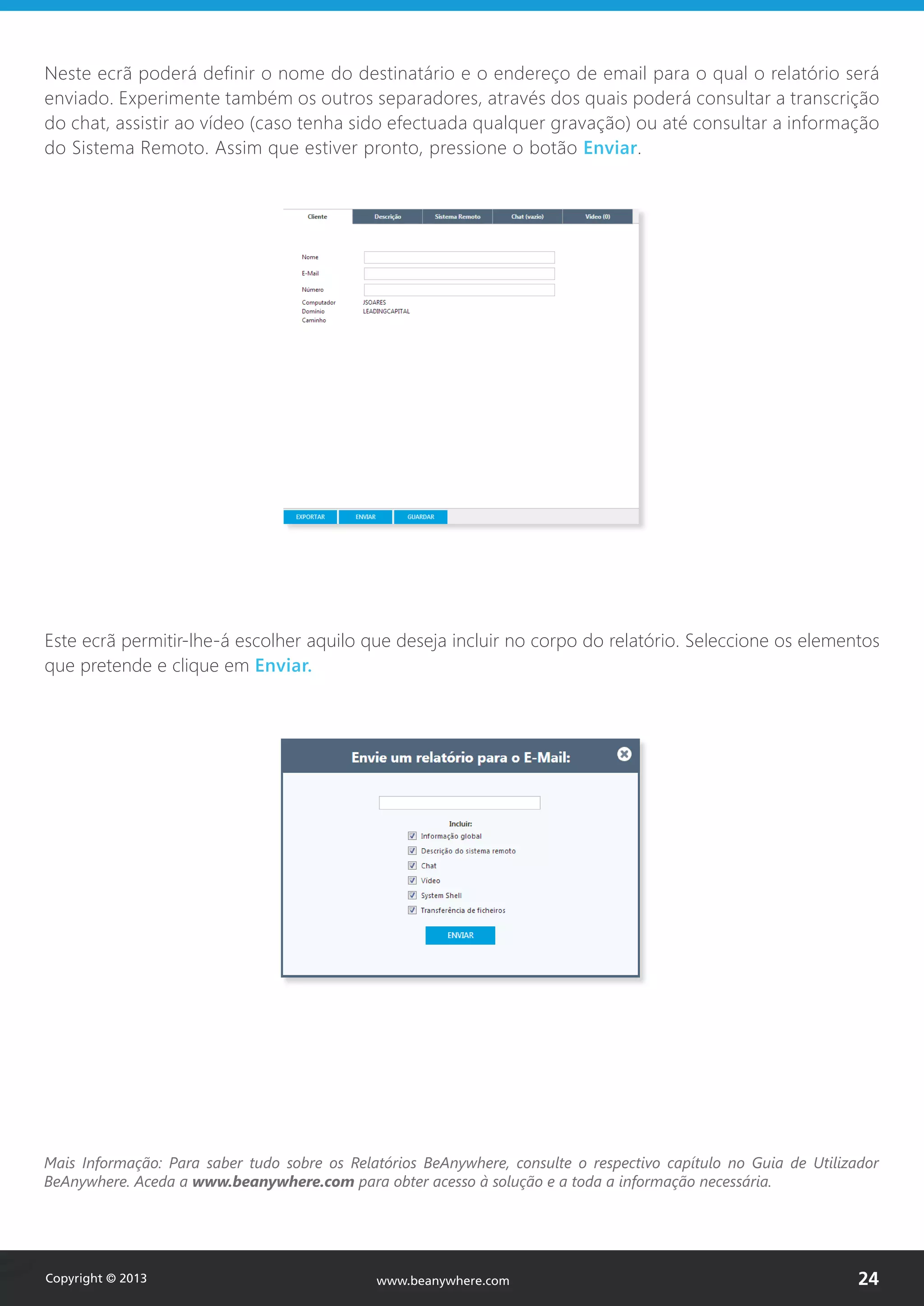 Neste ecrã poderá definir o nome do destinatário e o endereço de email para o qual o relatório será
enviado. Experimente também os outros separadores, através dos quais poderá consultar a transcrição
do chat, assistir ao vídeo (caso tenha sido efectuada qualquer gravação) ou até consultar a informação
do Sistema Remoto. Assim que estiver pronto, pressione o botão Enviar.
Este ecrã permitir-lhe-á escolher aquilo que deseja incluir no corpo do relatório. Seleccione os elementos
que pretende e clique em Enviar.
Mais Informação: Para saber tudo sobre os Relatórios BeAnywhere, consulte o respectivo capítulo no Guia de Utilizador
BeAnywhere. Aceda a www.beanywhere.com para obter acesso à solução e a toda a informação necessária.
Copyright © 2013 24www.beanywhere.com
 