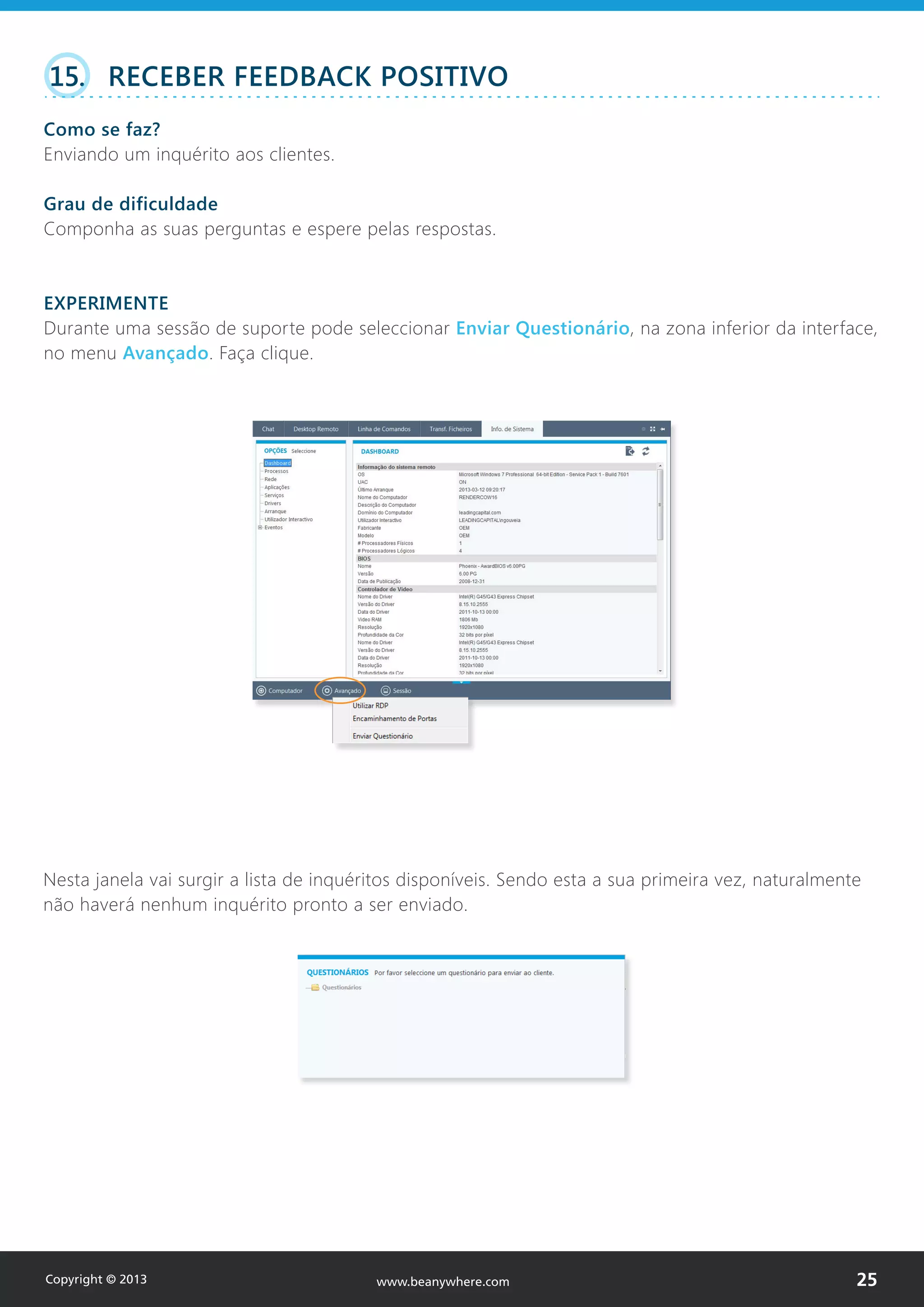 15. RECEBER FEEDBACK POSITIVO
Como se faz?
Enviando um inquérito aos clientes.
Grau de dificuldade
Componha as suas perguntas e espere pelas respostas.
EXPERIMENTE
Durante uma sessão de suporte pode seleccionar Enviar Questionário, na zona inferior da interface,
no menu Avançado. Faça clique.
Nesta janela vai surgir a lista de inquéritos disponíveis. Sendo esta a sua primeira vez, naturalmente
não haverá nenhum inquérito pronto a ser enviado.
Copyright © 2013 25www.beanywhere.com
 