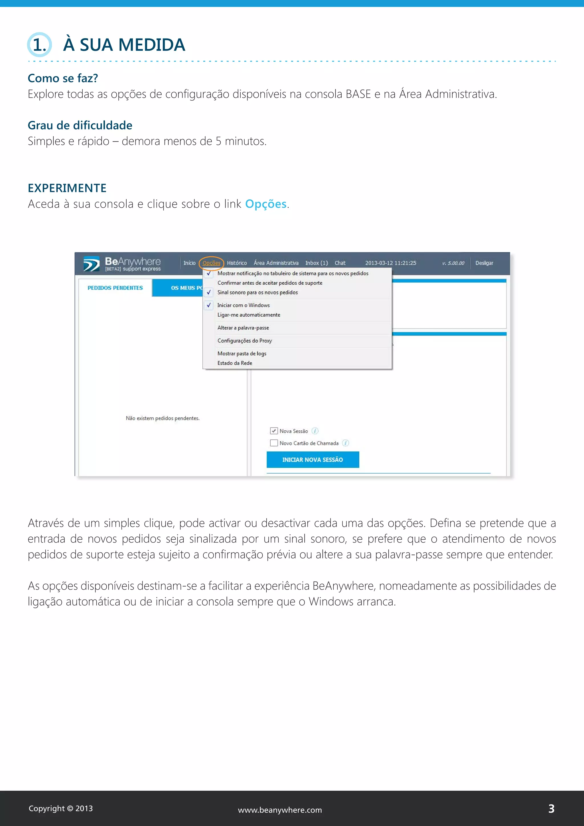 1. À SUA MEDIDA
Como se faz?
Explore todas as opções de configuração disponíveis na consola BASE e na Área Administrativa.
Grau de dificuldade
Simples e rápido – demora menos de 5 minutos.
EXPERIMENTE
Aceda à sua consola e clique sobre o link Opções.
Através de um simples clique, pode activar ou desactivar cada uma das opções. Defina se pretende que a
entrada de novos pedidos seja sinalizada por um sinal sonoro, se prefere que o atendimento de novos
pedidos de suporte esteja sujeito a confirmação prévia ou altere a sua palavra-passe sempre que entender.
As opções disponíveis destinam-se a facilitar a experiência BeAnywhere, nomeadamente as possibilidades de
ligação automática ou de iniciar a consola sempre que o Windows arranca.
Copyright © 2013 3www.beanywhere.com
 