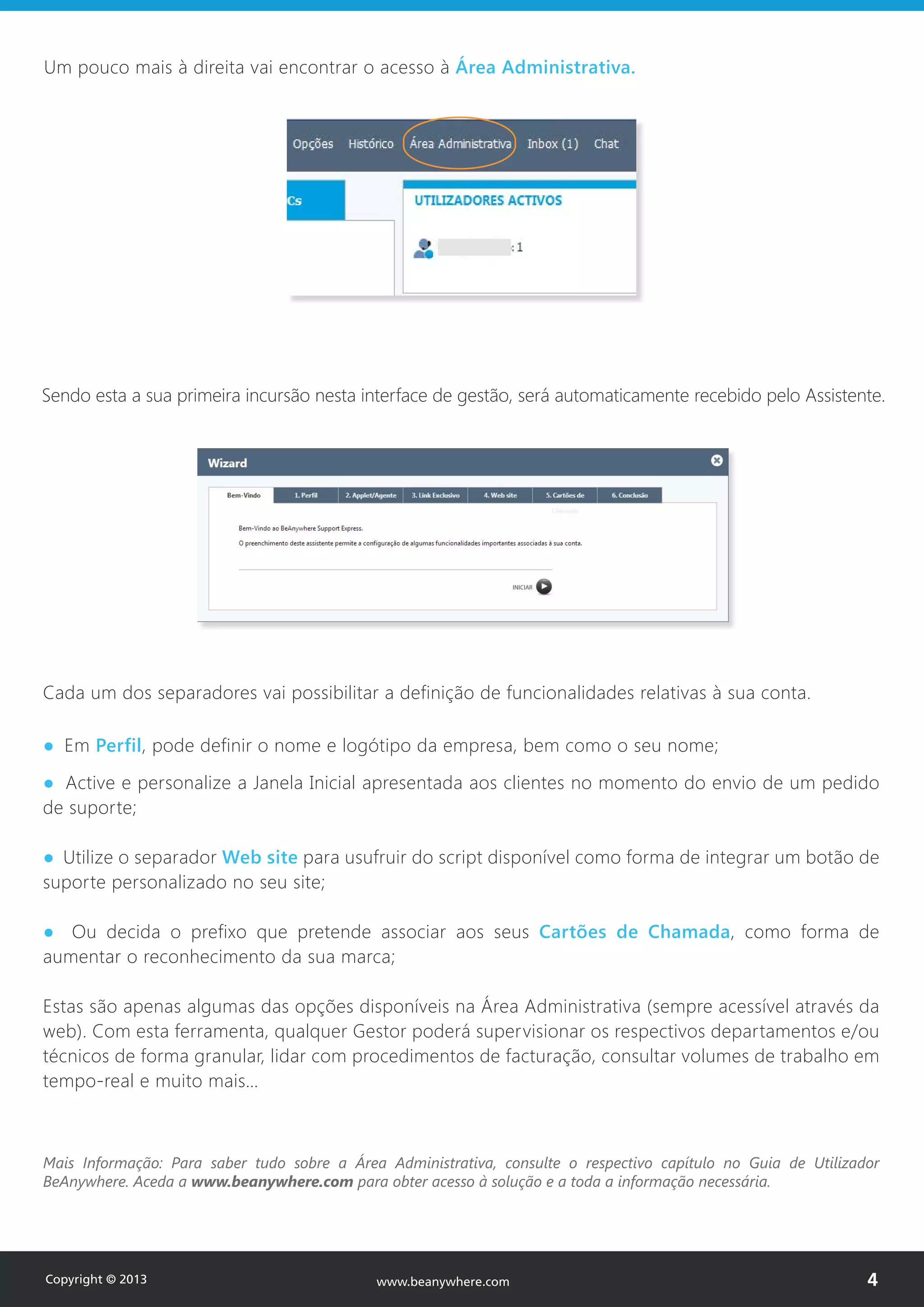 Um pouco mais à direita vai encontrar o acesso à Área Administrativa.
Sendo esta a sua primeira incursão nesta interface de gestão, será automaticamente recebido pelo Assistente.
Cada um dos separadores vai possibilitar a definição de funcionalidades relativas à sua conta.
● Em Perfil, pode definir o nome e logótipo da empresa, bem como o seu nome;
● Active e personalize a Janela Inicial apresentada aos clientes no momento do envio de um pedido
de suporte;
● Utilize o separador Web site para usufruir do script disponível como forma de integrar um botão de
suporte personalizado no seu site;
● Ou decida o prefixo que pretende associar aos seus Cartões de Chamada, como forma de
aumentar o reconhecimento da sua marca;
Estas são apenas algumas das opções disponíveis na Área Administrativa (sempre acessível através da
web). Com esta ferramenta, qualquer Gestor poderá supervisionar os respectivos departamentos e/ou
técnicos de forma granular, lidar com procedimentos de facturação, consultar volumes de trabalho em
tempo-real e muito mais…
Mais Informação: Para saber tudo sobre a Área Administrativa, consulte o respectivo capítulo no Guia de Utilizador
BeAnywhere. Aceda a www.beanywhere.com para obter acesso à solução e a toda a informação necessária.
Copyright © 2013 4www.beanywhere.com
 