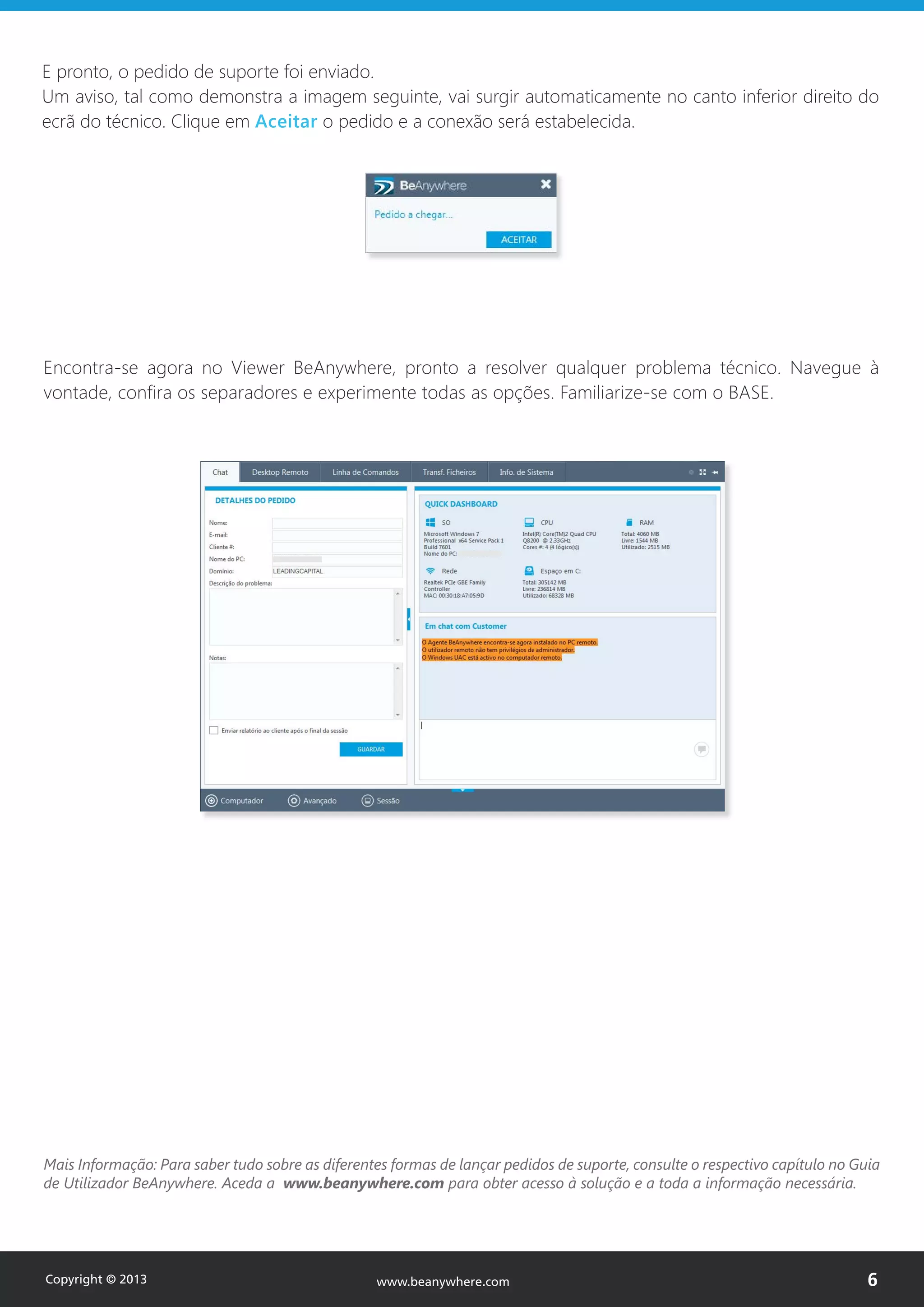 Encontra-se agora no Viewer BeAnywhere, pronto a resolver qualquer problema técnico. Navegue à
vontade, confira os separadores e experimente todas as opções. Familiarize-se com o BASE.
Mais Informação: Para saber tudo sobre as diferentes formas de lançar pedidos de suporte, consulte o respectivo capítulo no Guia
de Utilizador BeAnywhere. Aceda a www.beanywhere.com para obter acesso à solução e a toda a informação necessária.
E pronto, o pedido de suporte foi enviado.
Um aviso, tal como demonstra a imagem seguinte, vai surgir automaticamente no canto inferior direito do
ecrã do técnico. Clique em Aceitar o pedido e a conexão será estabelecida.
Copyright © 2013 6www.beanywhere.com
 