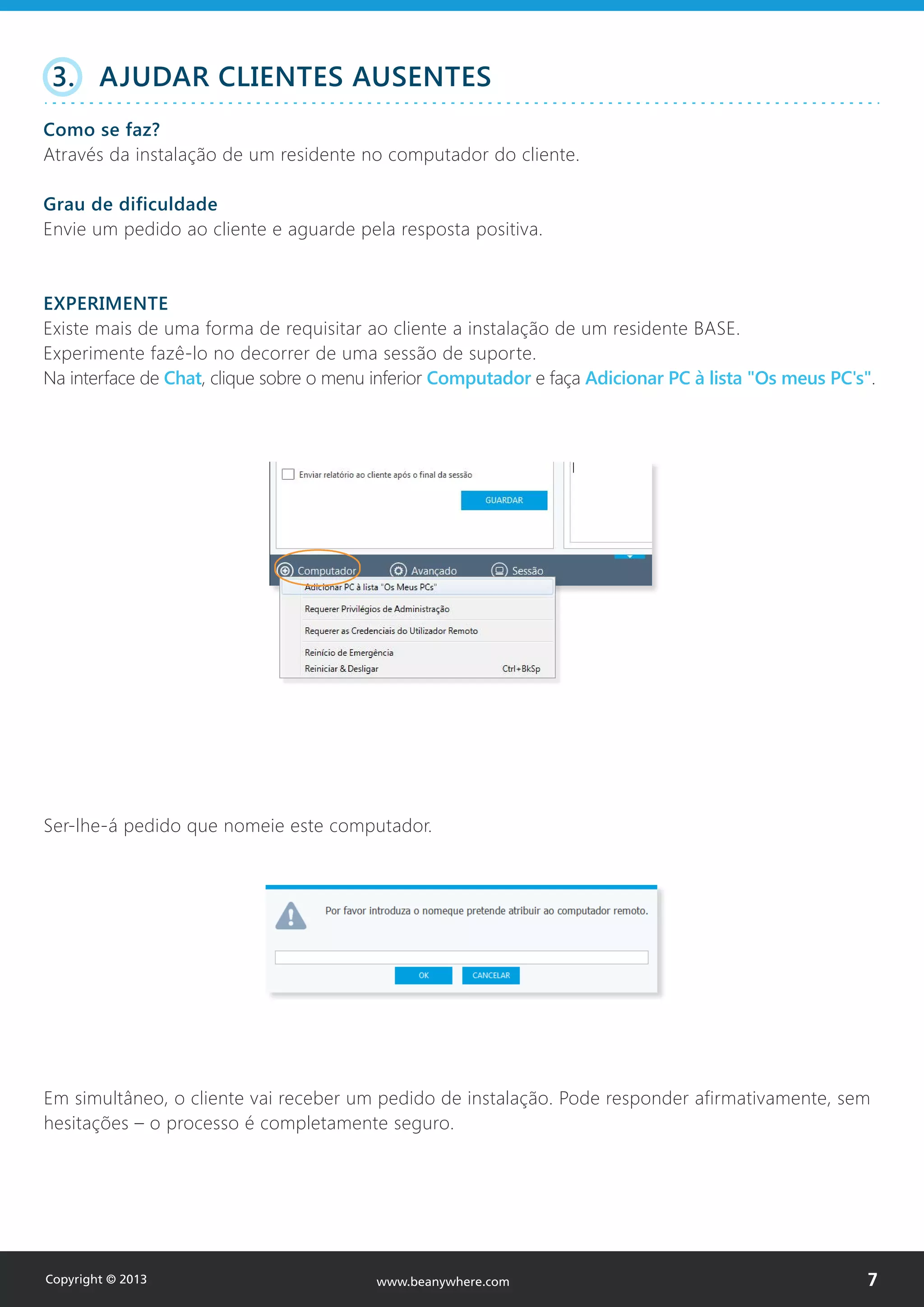 Ser-lhe-á pedido que nomeie este computador.
Em simultâneo, o cliente vai receber um pedido de instalação. Pode responder afirmativamente, sem
hesitações – o processo é completamente seguro.
3. AJUDAR CLIENTES AUSENTES
Como se faz?
Através da instalação de um residente no computador do cliente.
Grau de dificuldade
Envie um pedido ao cliente e aguarde pela resposta positiva.
EXPERIMENTE
Existe mais de uma forma de requisitar ao cliente a instalação de um residente BASE.
Experimente fazê-lo no decorrer de uma sessão de suporte.
Na interface de Chat, clique sobre o menu inferior Computador e faça Adicionar PC à lista "Os meus PC's".
Copyright © 2013 7www.beanywhere.com
 