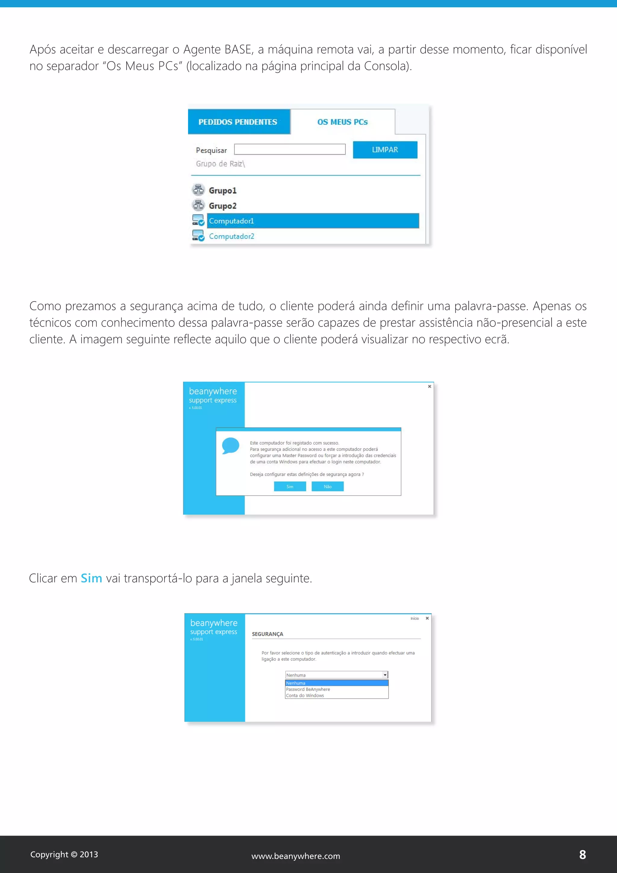 Após aceitar e descarregar o Agente BASE, a máquina remota vai, a partir desse momento, ficar disponível
no separador “Os Meus PCs” (localizado na página principal da Consola).
Como prezamos a segurança acima de tudo, o cliente poderá ainda definir uma palavra-passe. Apenas os
técnicos com conhecimento dessa palavra-passe serão capazes de prestar assistência não-presencial a este
cliente. A imagem seguinte reflecte aquilo que o cliente poderá visualizar no respectivo ecrã.
Clicar em Sim vai transportá-lo para a janela seguinte.
Copyright © 2013 8www.beanywhere.com
 