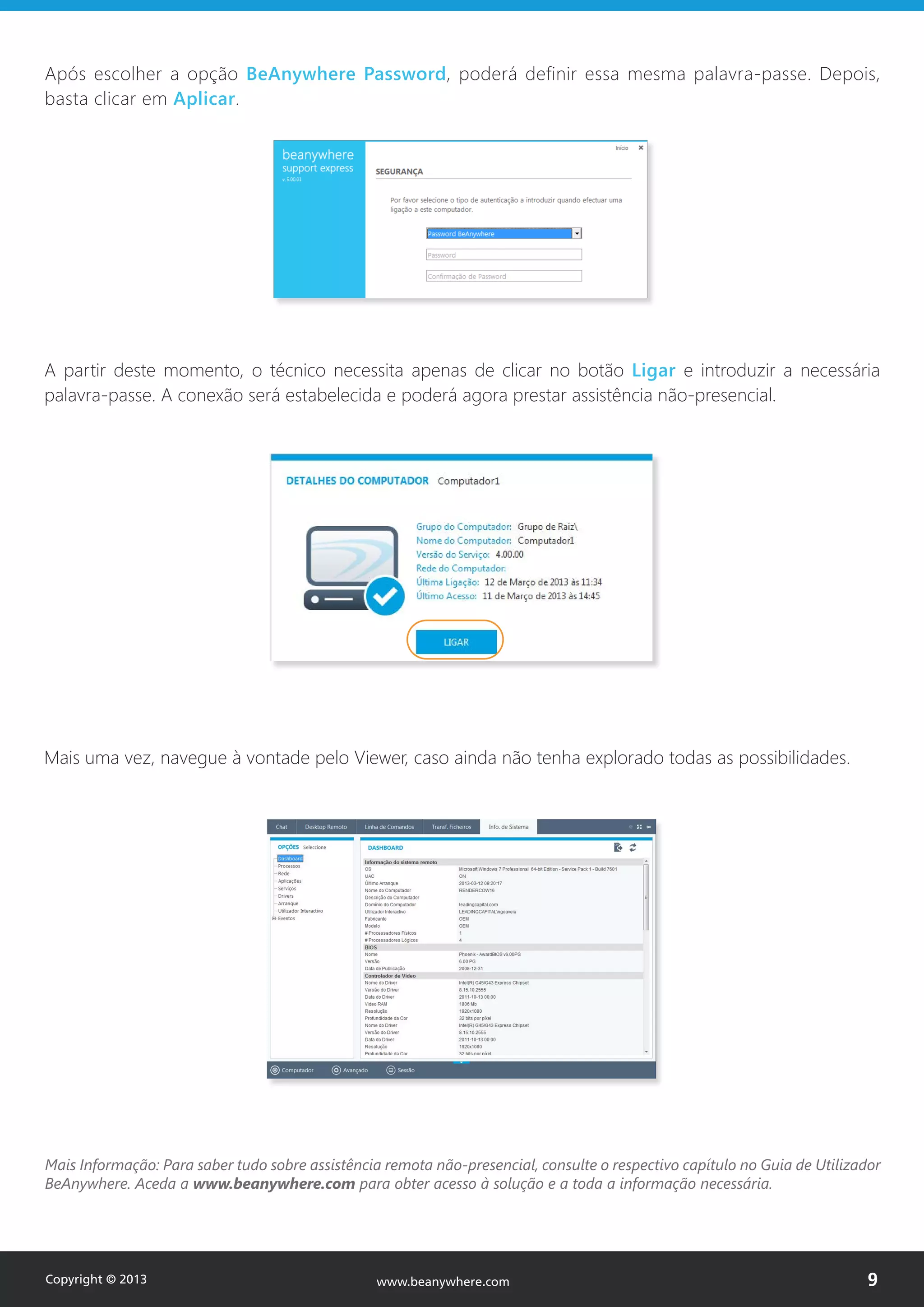 Após escolher a opção BeAnywhere Password, poderá definir essa mesma palavra-passe. Depois,
basta clicar em Aplicar.
www.beanywhere.com
A partir deste momento, o técnico necessita apenas de clicar no botão Ligar e introduzir a necessária
palavra-passe. A conexão será estabelecida e poderá agora prestar assistência não-presencial.
Mais Informação: Para saber tudo sobre assistência remota não-presencial, consulte o respectivo capítulo no Guia de Utilizador
BeAnywhere. Aceda a www.beanywhere.com para obter acesso à solução e a toda a informação necessária.
Mais uma vez, navegue à vontade pelo Viewer, caso ainda não tenha explorado todas as possibilidades.
Copyright © 2013 9www.beanywhere.com
 