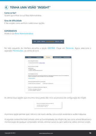 4. TENHA UMA VISÃO “INSIGHT”
Como se faz?
Só tem que entrar na sua Área Administrativa.
Grau de dificuldade
É tão simples como verificar e seleccionar opções.
EXPERIMENTE
Aceda à sua Área Administrativa.
No lado esquerdo da interface encontra a opção GESTÃO. Clique em Técnicos. Agora seleccione o
separador Permissões, ao centro do ecrã.
As últimas duas opções que encontra nessa janela dão início ao processo de configuração do inSight.
A primeira opção permite que o técnico crie novos alertas, corra scripts existentes e audite máquinas.
A segunda confere-lhe total controlo sobre as funcionalidades do inSight Lite, tais como activar/desactivar a
monitorização de qualquer computador remoto, eliminar avisos ou gerir (adicionar, editar, eliminar) scripts.
Copyright © 2013 10www.beanywhere.com
 