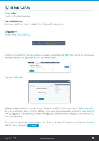 Seleccione a opção Meus Computadores, localizada à esquerda (sob GESTÃO). Escolha um computador
e em seguida clique no separador Alertas ao centro do ecrã.
Clique em Adicionar.
6. ESTAR ALERTA
Como se faz?
Exacto, na Área Administrativa.
Grau de dificuldade
Seleccione os alertas e deixe o módulo de monitorização fazer o resto.
EXPERIMENTE
Aceda à Área Administrativa.
Atribua um nome ao alerta, para que consiga facilmente identificá-lo. Utilize ainda a caixa Selecione o tipo
de regra e seleccione a que melhor se adaptar. Faça o ajuste das configurações (incluindo o script a correr).
Tem 12 opções a seleccionar, que incluem utilização de CPU/memoria/HD, processos em execução, ou
estados online/offline.
Após terminar, repita o processo – máximo de 10 alertas activos e 20 inactivos – e clique em Guardar
quando estiver finalizado.
Copyright © 2013 12www.beanywhere.com
 